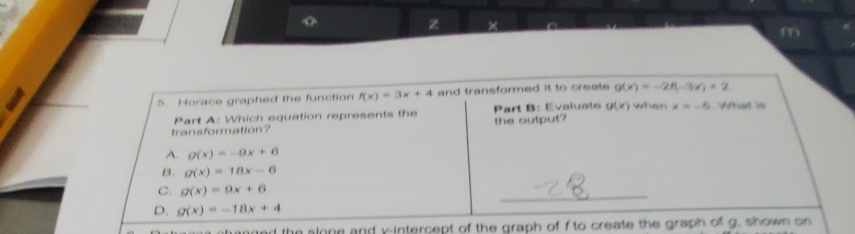 ×
m
5. Horace graphed the function f(x)=3x+4 and transformed it to create g(x)=-2f(-3x)+2. 
Part A: Which equation represents the Part B: Evaluate g(x) when x=-5 Wrt l 
transformation? the output?
A. g(x)=-9x+6
B. g(x)=18x-6
C. g(x)=9x+6
_
D. g(x)=-18x+4
and the slone and k -intercept of the graph of f to create the graph of g. shown on