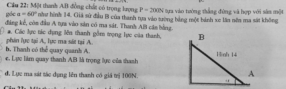 Một thanh AB đồng chất có trọng lượng P=200N tựa vào tường thắng đứng và hợp với sản một
góc alpha =60° như hình 14. Giả sử đầu B của thanh tựa vào tường bằng một bánh xe lăn nên ma sát không
đáng kể, còn đầu A tựa vào sàn có ma sát. Thanh AB cân bằng.
a. Các lực tác dụng lên thanh gồm trọng lực của thanh, 
phản lực tại A, lực ma sát tại A.
b. Thanh có thể quay quanh A.
c. Lực làm quay thanh AB là trọng lực của thanh
d. Lực ma sát tác dụng lên thanh có giá trị 100N.