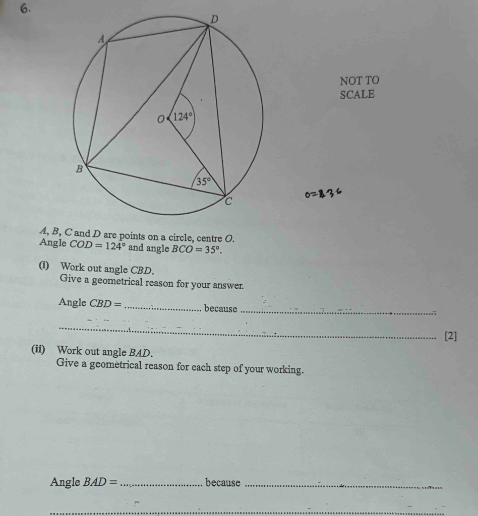 NOT TO
SCALE
A, B, C and D are points on a circle, centre O.
Angle COD=124° and angle BCO=35°.
(i) Work out angle CBD.
Give a geometrical reason for your answer.
Angle CBD= _because
_
_
[2]
(ii) Work out angle BAD.
Give a geometrical reason for each step of your working.
Angle BAD= _because_
_
_