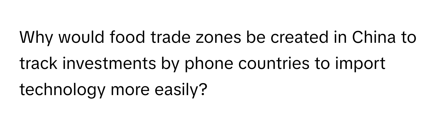 Why would food trade zones be created in China to track investments by phone countries to import technology more easily?