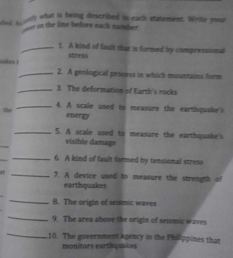 died agantily what is being described in each statement. Write your 
oner on the line before each number. 
_1. A kind of fault that is formed by compressional 
stress 
uokes ! 
_2. A geological process in which mountains form 
_3. The deformation of Earth's rocks 
_4. A scale used to measure the earthquake's 
the 
energy 
_5. A scale used to measure the earthquake's 
visible damage 
_6. A kind of fault formed by tensional stress 
at _7. A device used to measure the strength of 
earthquakes 
_8. The origin of seismic waves 
_ 
9. The area above the origin of seismic waves 
_ 
10. The government agency in the Philippines that 
monitors earthquakes