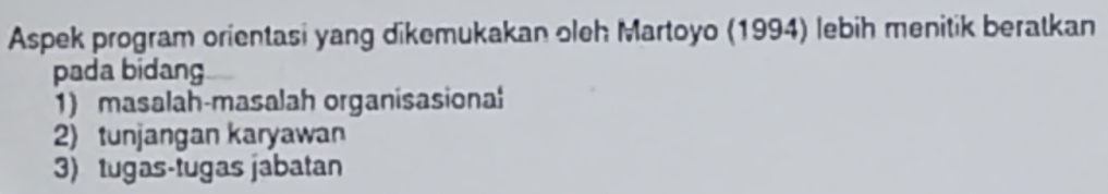 Aspek program orientasi yang dikemukakan oleh Martoyo (1994) lebih menitik beratkan 
pada bidang 
1) masalah-masalah organisasional 
2) tunjangan karyawan 
3) tugas-tugas jabatan