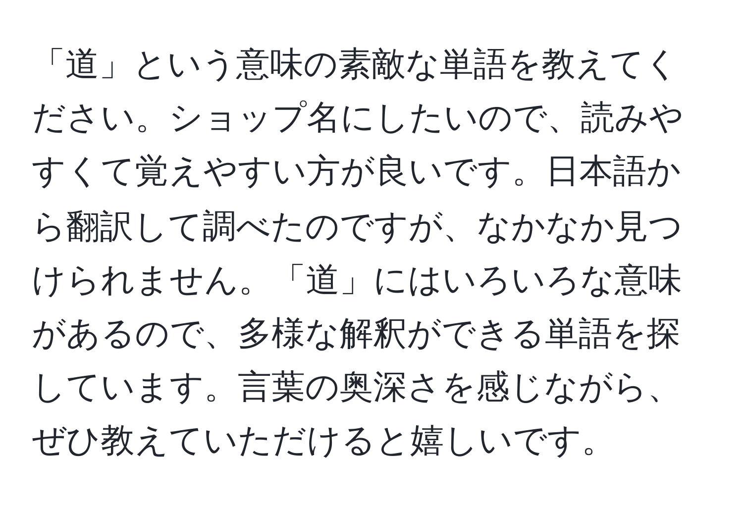 「道」という意味の素敵な単語を教えてください。ショップ名にしたいので、読みやすくて覚えやすい方が良いです。日本語から翻訳して調べたのですが、なかなか見つけられません。「道」にはいろいろな意味があるので、多様な解釈ができる単語を探しています。言葉の奥深さを感じながら、ぜひ教えていただけると嬉しいです。