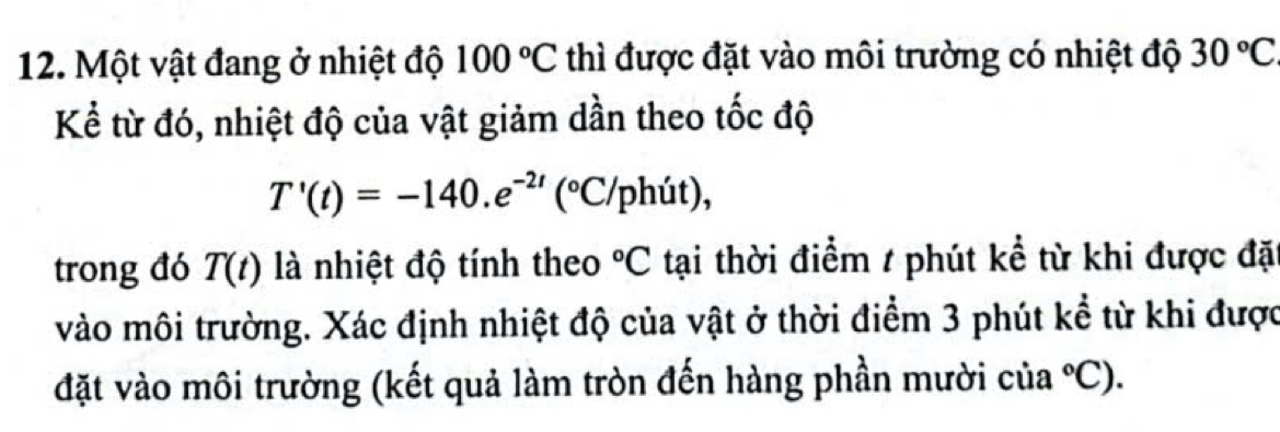 Một vật đang ở nhiệt độ 100°C thì được đặt vào môi trường có nhiệt độ 30°C
Kể từ đó, nhiệt độ của vật giảm dần theo tốc độ
T'(t)=-140.e^(-2t) (^circ C/ph (it)
trong đó T(t) là nhiệt độ tính theo°C tại thời điểm / phút kể từ khi được đặ 
vào môi trường. Xác định nhiệt độ của vật ở thời điểm 3 phút kể từ khi được 
đặt vào môi trường (kết quả làm tròn đến hàng phần mười của°C).