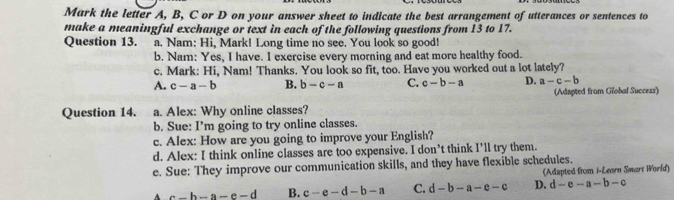 Mark the letter A, B, C or D on your answer sheet to indicate the best arrangement of utterances or sentences to
make a meaningful exchange or text in each of the following questions from 13 to 17.
Question 13. a. Nam: Hi, Mark! Long time no see. You look so good!
b. Nam: Yes, I have. I exercise every morning and eat more healthy food.
c. Mark: Hi, Nam! Thanks. You look so fit, too. Have you worked out a lot lately?
A. c-a-b B. b-c-a C. c-b-a D. a-c-b
(Adapted from Global Success)
Question 14. a. Alex: Why online classes?
b. Sue: I’m going to try online classes.
c. Alex: How are you going to improve your English?
d. Alex: I think online classes are too expensive. I don’t think I’ll try them.
e. Sue: They improve our communication skills, and they have flexible schedules.
(Adzpted from i-Learn Smart World)
A c-b-a-e-d B. c-e-d-b-a C. d-b-a-e-c D. d-e-a-b-c