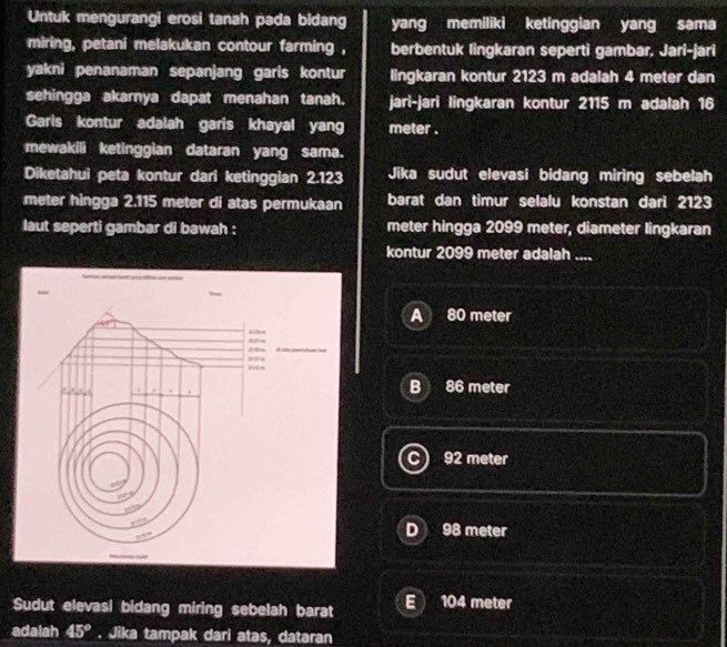 Untuk mengurangi erosi tanah pada bidang yang memiliki ketinggian yang sama
miring, petani melakukan contour farming , berbentuk lingkaran seperti gambar, Jari-jari
yakni penanaman sepanjang garis kontur lingkaran kontur 2123 m adalah 4 meter dan
sehingga akarnya dapat menahan tanah. jari-jari lingkaran kontur 2115 m adalah 16
Garis kontur adalah garis khayal yang meter.
mewakili ketinggian dataran yang sama.
Diketahui peta kontur dari ketinggian 2.123 Jika sudut elevasi bidang miring sebelah
meter hingga 2.115 meter di atas permukaan barat dan timur selalu konstan darì 2123
laut seperti gambar di bawah : meter hingga 2099 meter, diameter lingkaran
kontur 2099 meter adalah ....
A 80 meter
B 86 meter
92 meter
D 98 meter
Sudut elevasi bidang miring sebelah barat E 104 meter
adalah 45°. Jika tampak dari atas, dataran