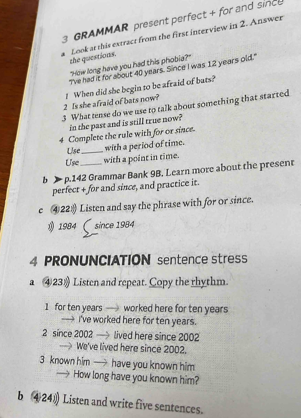 GRAMMAR present perfect + for and since 
a Look at this extract from the first interview in 2. Answer 
the questions. 
"How long have you had this phobia?" 
“I’ve had it for about 40 years. Since I was 12 years old.” 
1 When did she begin to be afraid of bats? 
2 Is she afraid of bats now? 
3 What tense do we use to talk about something that started 
in the past and is still true now? 
4 Complete the rule with for or since. 
Use _with a period of time. 
Use with a point in time. 
b > p.142 Grammar Bank 9B. Learn more about the present 
perfect + for and since, and practice it. 
c ④22) Listen and say the phrase with for or since. 
》 1984 ( since 1984
4 PRONUNCIATION sentence stres 
a ④23》 Listen and repeat. Copy the rhythm. 
1 for ten years worked here for ten years
→ I've worked here for ten years. 
2 since 2002 lived here since 2002
We've lived here since 2002. 
3 known him — have you known him 
How long have you known him? 
b 424) Listen and write five sentences.