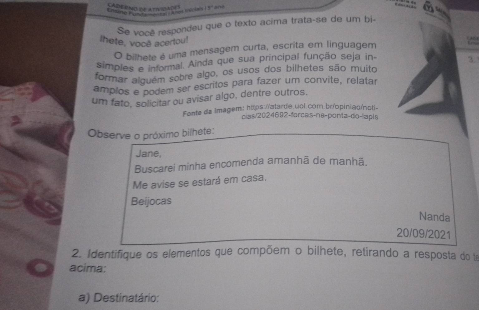 CADERNO DE ATIVIDADES 
Ensino Fundamental Años Inicial 15° and 
Se você respondeu que o texto acima trata-se de um bi- 
Ihete, você acertou! 
A 
O bilhete é uma mensagem curta, escrita em linguagem 
simples e informal. Ainda que sua principal função seja in- 
3. 
formar alguém sobre algo, os usos dos bilhetes são muito 
amplos e podem ser escritos para fazer um convite, relatar 
um fato, solicitar ou avisar algo, dentre outros. 
Fonte da imagem: https://atarde.uol.com.br/opiniao/noti- 
cias/2024692-forcas-na-ponta-do-lapis 
Observe o próximo bilhete: 
Jane, 
Buscarei minha encomenda amanhã de manhã. 
Me avise se estará em casa. 
Beijocas 
Nanda 
20/09/2021 
2. Identifique os elementos que compõem o bilhete, retirando a resposta do te 
acima: 
a) Destinatário: