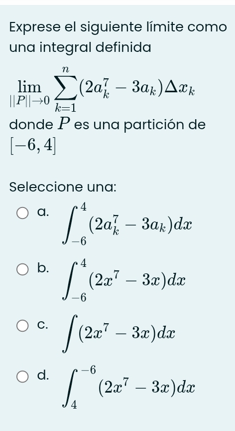 Exprese el siguiente límite como
una integral definida
limlimits _||P||to 0sumlimits _(k=1)^n(2a_k^(7-3a_k))△ x_k
donde P es una partición de
[-6,4]
Seleccione una:
a. ∈t _(-6)^4(2a_k^(7-3a_k))dx
b. ∈t _(-6)^4(2x^7-3x)dx
C. ∈t (2x^7-3x)dx
d. ∈t _4^((-6)(2x^7)-3x)dx