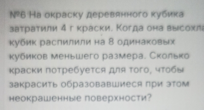 №º6 На окраску деревянного κубика 
затраτили 4 г краски. Когда она выιсохл 
Κубик распилили на 8 одинаковых 
кубиков меньшего размера. Сколько 
Κраски πотребуется для τого, чτобы 
закрасить образовавшиеся при зтом 
неокрашенные поверхности?