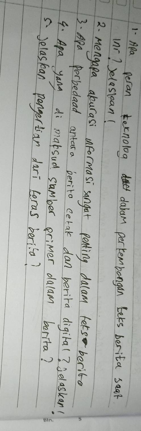 Apa peran ecnolog daer daram perkembangan Lets berita seaf 
(nr? Jelassean( 
2. Mengapa akurasi unformasi sangat penting dalam fers berite 
3. Apa perbedaad antara berito cetak dan berira digiral? 3elaskan! 
9. Apa yang di maksud sumber erimer dalam berita? 
5Jelastean pengertian dari teras berila?