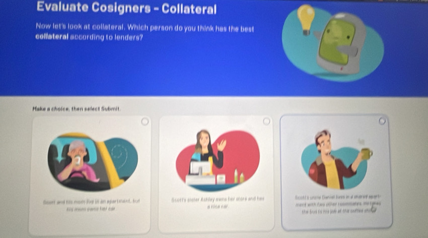 Evaluate Cosigners - Collateral
Now let's look at collateral. Which person do you think has the best
collateral according to lenders?
Make a choice, then select Submit.
fost and his mom live in an apar t mand. but Scott's sister Ashley owns her store and has S c o t s urce Derial boss ind shered s a 
his mom owns her car . a hica car. mamt with fou other roommates no tgie .
Eé Ees t o Eoo jof at the suttes sda