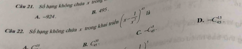 Câu 21, Số hạng không chứa x trong
B. 495.
là
A. -924.
D. -C_(45)^(15). 
Câu 22. Số hạng không chứa x trong khai triển (x- 1/x^2 )^45 -C_(45)^5. 
C.
A. C^(15)
B. C_(45)^(30). 1)^5