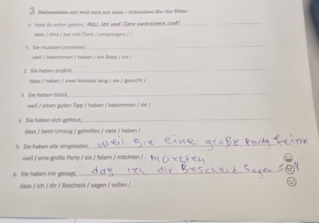 Nebensätze mit weil und mit dass - Schreiben Sie die Sätze. 
0. Hast du schon gehört, dass Joe und Clara umgezogen sind?_ 
dass / sind / Joe und Clara / umgezogen / ? 
1. Sie mussten umziehen, 
_ 
weil / bekommen / haben / ein Baby / sie / . 
2. Sie haben erzählt, 
_ 
dass / haben / zwei Monate lang / sie / gesucht / . 
3. Sie hatten Glück, 
_ 
weil / einen guten Tipp / haben / bekommen / sie / . 
4. Sie haben sich gefreut, 
_ 
dass / beim Umzug / geholfen / viele / haben / . 
5. Sie haben alle eingeladen, 
_ 
weil / eine große Party / sie / feiern / möchten / . 
6. Sie haben mir gesagt, 
_ 
dass / ich / dir / Bescheid / sagen / sollen / .