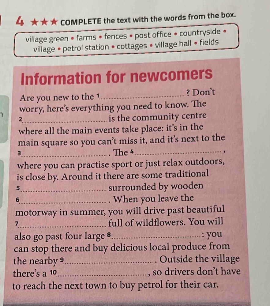 4 ★ ★ ★ COMPLETE the text with the words from the box. 
village green • farms • fences • post office • countryside • 
village • petrol station • cottages • village hall • fields 
Information for newcomers 
Are you new to the 1_ ? Don’t 
worry, here’s everything you need to know. The 
_2 
is the community centre 
where all the main events take place: it’s in the 
main square so you can’t miss it, and it’s next to the 
3_ . The 4_ , 
where you can practise sport or just relax outdoors, 
is close by. Around it there are some traditional 
5_ surrounded by wooden 
6_ When you leave the 
motorway in summer, you will drive past beautiful 
7_ full of wildflowers. You will 
also go past four large _: you 
can stop there and buy delicious local produce from 
the nearby 9_ Outside the village 
there’s a 10 _ , so drivers don’t have 
to reach the next town to buy petrol for their car.