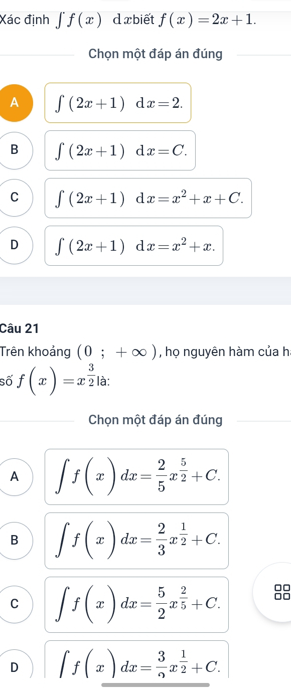 Xác định ∈tlimits f(x) d xbiết f(x)=2x+1. 
Chọn một đáp án đúng
A ∈t (2x+1)dx=2.
B ∈tlimits (2x+1) d x=C.
C ∈tlimits (2x+1) d x=x^2+x+C.
D ∈tlimits (2x+1) d x=x^2+x. 
Câu 21
Trên khoảng (0;+∈fty ) , họ nguyên hàm của h:
số f(x)=x^(frac 3)2 là:
Chọn một đáp án đúng
A ∈t f(x)dx= 2/5 x^(frac 5)2+C.
B ∈t f(x)dx= 2/3 x^(frac 1)2+C.
C ∈t f(x)dx= 5/2 x^(frac 2)5+C. 
□□
□□
D ∈t f(x)dx= 3/2 x^(frac 1)2+C.