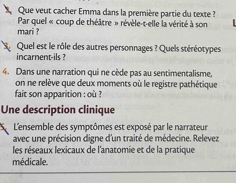 Que veut cacher Emma dans la première partie du texte ? 
Par quel « coup de théâtre » révèle-t-elle la vérité à son 
mari ? 
3. Quel est le rôle des autres personnages ? Quels stéréotypes 
incarnent-ils ? 
4. Dans une narration qui ne cède pas au sentimentalisme, 
on ne relève que deux moments où le registre pathétique 
fait son apparition : où ? 
Une description clinique 
L'ensemble des symptômes est exposé par le narrateur 
avec une précision digne d'un traité de médecine. Relevez 
les réseaux lexicaux de l'anatomie et de la pratique 
médicale.