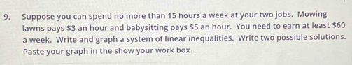 Suppose you can spend no more than 15 hours a week at your two jobs. Mowing 
lawns pays $3 an hour and babysitting pays $5 an hour. You need to earn at least $60
a week. Write and graph a system of linear inequalities. Write two possible solutions. 
Paste your graph in the show your work box.