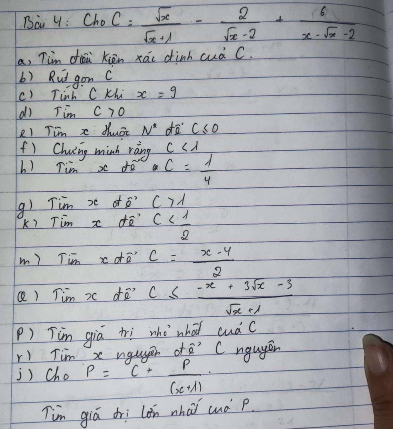 Bai y: ChoC= sqrt(x)/sqrt(x)+1 - 2/sqrt(x)-2 + 6/x-sqrt(x)-2 
a, Tim diéi kién xáo dinh cuà C. 
b) Rut gon c 
c) Tinh C Khi x=9
dì Tim c>0
e1 Tim x Mhuāc N^* d c≤slant 0 1 
f) Chiing minh ràing c<1</tex> 
h) Tim x de D c= 1/4 
() Tim x df o? C>1
k) Tim x ¢ñ c
m) Tim xorē c= (x-4)/2 
Q) Tim x dñ? c≤  (-x+3sqrt(x)-3)/sqrt(x)+1 
P) Tim gia tri who what cuá c 
r) Tim x ngugen ofe' Cnguyen 
j) Cho P=C+ P/(x+1) 
Tim giá dri lon whaǐ cud p.