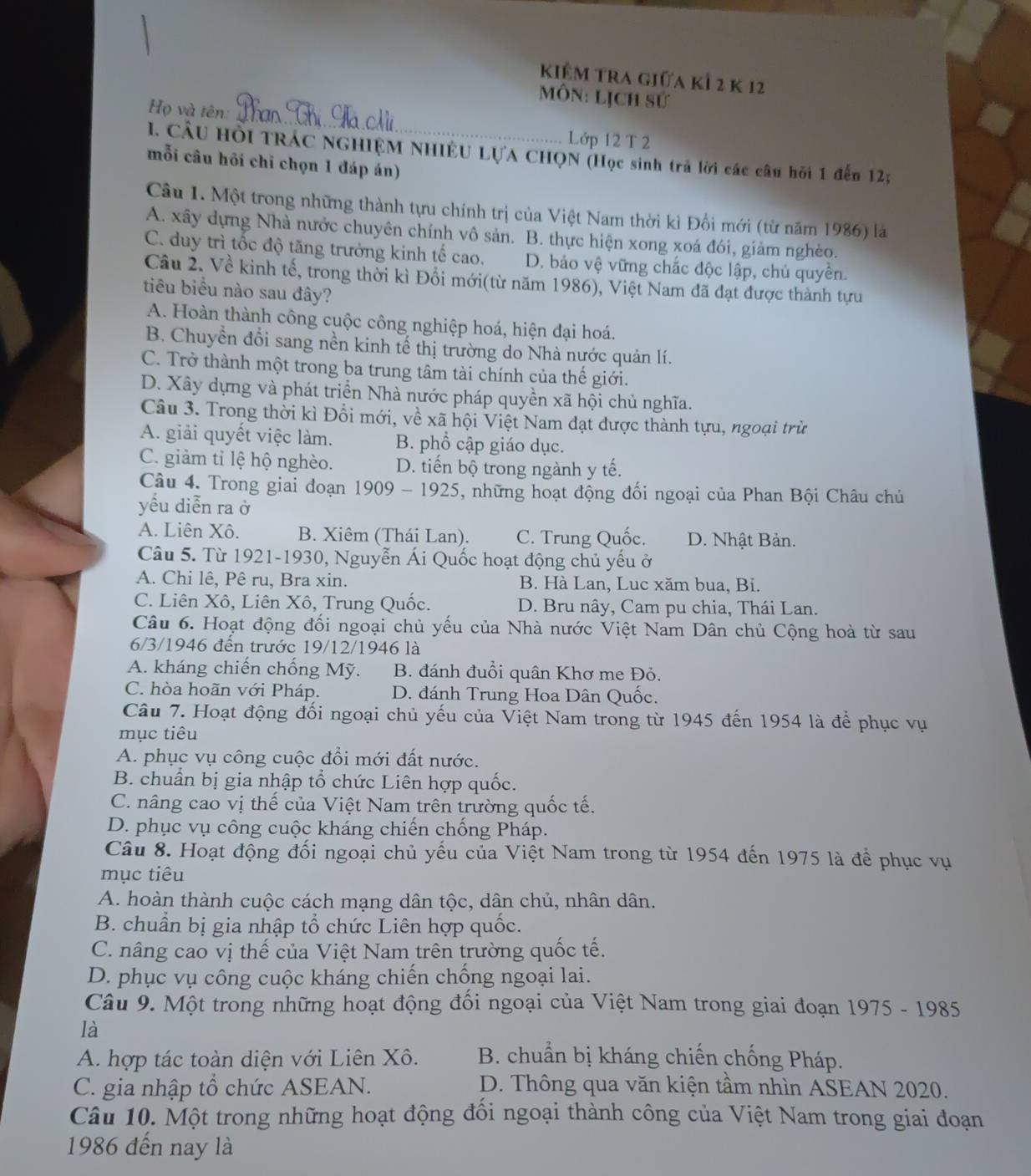 Kiểm tra giữa kả 2 k 12
_
Môn: Lịch sử
Họ và tên:
Lớp 12 T 2
1. CầU HồI TRÁC NGHIỆM NHIÊU LỤA CHQN (Học sinh trả lời các câu hồi 1 đến 12;
mỗi câu hồi chỉ chọn 1 đáp án)
Câu I. Một trong những thành tựu chính trị của Việt Nam thời kì Đồi mới (từ năm 1986) là
A. xây dựng Nhà nước chuyên chính vô sản. B. thực hiện xong xoá đói, giảm nghèo.
C. duy trì tốc độ tăng trưởng kinh tế cao. D. bảo vệ vững chắc độc lập, chủ quyền.
Câu 2. Về kinh tế, trong thời kì Đổi mới(từ năm 1986), Việt Nam đã đạt được thành tựu
tiêu biểu nào sau đây?
A. Hoàn thành công cuộc công nghiệp hoá, hiện đại hoá.
B. Chuyền đổi sang nền kinh tế thị trường do Nhà nước quản lí.
C. Trở thành một trong ba trung tâm tài chính của thế giới.
D. Xây dựng và phát triển Nhà nước pháp quyền xã hội chủ nghĩa.
Câu 3. Trong thời kì Đổi mới, về xã hội Việt Nam đạt được thành tựu, ngoại trừ
A. giải quyết việc làm. B. phổ cập giáo dục.
C. giảm tỉ lệ hộ nghèo. D. tiến bộ trong ngành y tế.
Câu 4. Trong giai đoạn 1909 - 1925. 5, những hoạt động đối ngoại của Phan Bội Châu chủ
yếu diễn ra ở
A. Liên Xô. B. Xiêm (Thái Lan). C. Trung Quốc. D. Nhật Bản.
Câu 5. Từ 1921-1930, Nguyễn Ái Quốc hoạt động chủ yếu ở
A. Chi lê, Pê ru, Bra xin. B. Hà Lan, Luc xăm bua, Bi.
C. Liên Xô, Liên Xô, Trung Quốc. D. Bru nây, Cam pu chia, Thái Lan.
Câu 6. Hoạt động đối ngoại chủ yếu của Nhà nước Việt Nam Dân chủ Cộng hoà từ sau
6/3/1946 đến trước 19/12/1946 là
A. kháng chiến chống Mỹ. B. đánh đuổi quân Khơ me Đỏ.
C. hòa hoãn với Pháp. D. đánh Trung Hoa Dân Quốc.
Câu 7. Hoạt động đối ngoại chủ yếu của Việt Nam trong từ 1945 đến 1954 là để phục vụ
mục tiêu
A. phục vụ công cuộc đổi mới đất nước.
B. chuẩn bị gia nhập tổ chức Liên hợp quốc.
C. nâng cao vị thế của Việt Nam trên trường quốc tế.
D. phục vụ công cuộc kháng chiến chống Pháp.
Câu 8. Hoạt động đối ngoại chủ yếu của Việt Nam trong từ 1954 đến 1975 là để phục vụ
mục tiêu
A. hoàn thành cuộc cách mạng dân tộc, dân chủ, nhân dân.
B. chuẩn bị gia nhập tổ chức Liên hợp quốc.
C. nâng cao vị thế của Việt Nam trên trường quốc tế.
D. phục vụ công cuộc kháng chiến chống ngoại lai.
Câu 9. Một trong những hoạt động đối ngoại của Việt Nam trong giai đoạn 1975 - 1985
là
A. hợp tác toàn diện với Liên Xô.  B. chuẩn bị kháng chiến chống Pháp.
C. gia nhập tổ chức ASEAN. D. Thông qua văn kiện tầm nhìn ASEAN 2020.
Câu 10. Một trong những hoạt động đổi ngoại thành công của Việt Nam trong giai đoạn
1986 đến nay là