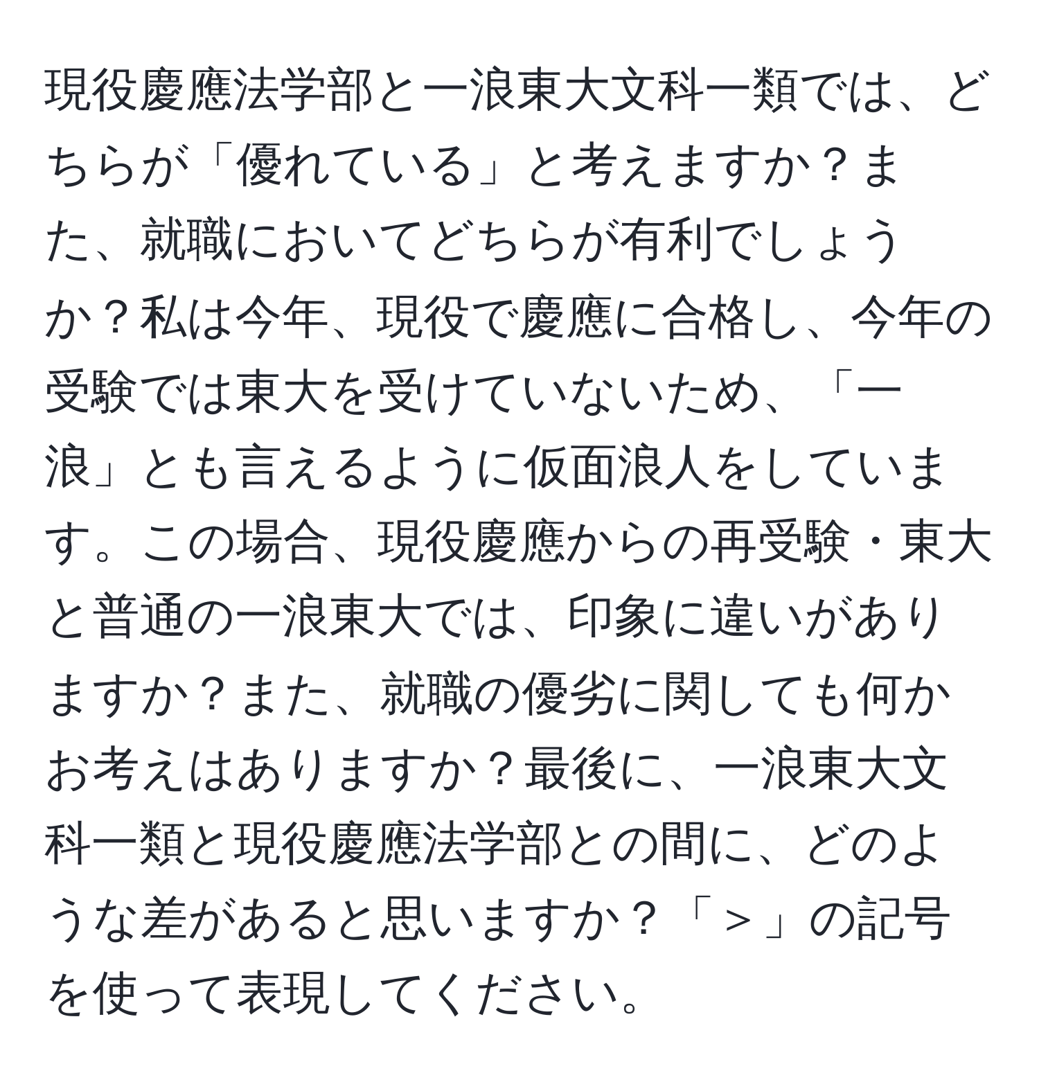 現役慶應法学部と一浪東大文科一類では、どちらが「優れている」と考えますか？また、就職においてどちらが有利でしょうか？私は今年、現役で慶應に合格し、今年の受験では東大を受けていないため、「一浪」とも言えるように仮面浪人をしています。この場合、現役慶應からの再受験・東大と普通の一浪東大では、印象に違いがありますか？また、就職の優劣に関しても何かお考えはありますか？最後に、一浪東大文科一類と現役慶應法学部との間に、どのような差があると思いますか？「＞」の記号を使って表現してください。