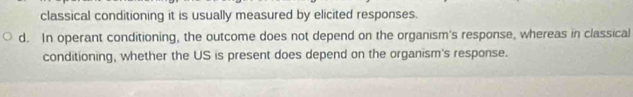 classical conditioning it is usually measured by elicited responses.
d. In operant conditioning, the outcome does not depend on the organism's response, whereas in classical
conditioning, whether the US is present does depend on the organism's response.