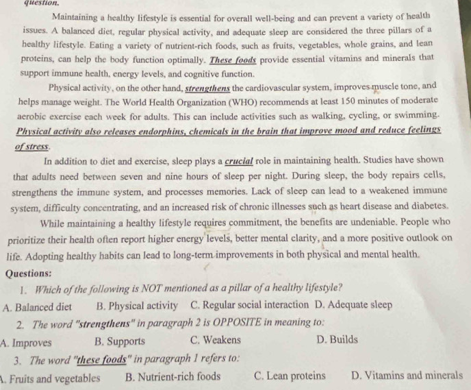 question.
Maintaining a healthy lifestyle is essential for overall well-being and can prevent a variety of health
issues. A balanced diet, regular physical activity, and adequate sleep are considered the three pillars of a
healthy lifestyle. Eating a variety of nutrient-rich foods, such as fruits, vegetables, whole grains, and lean
proteins, can help the body function optimally. These foods provide essential vitamins and minerals that
support immune health, energy levels, and cognitive function.
Physical activity, on the other hand, strengthens the cardiovascular system, improves muscle tone, and
helps manage weight. The World Health Organization (WHO) recommends at least 150 minutes of moderate
aerobic exercise each week for adults. This can include activities such as walking, cycling, or swimming.
Physical activity also releases endorphins, chemicals in the brain that improve mood and reduce feelings
of stress
In addition to diet and exercise, sleep plays a crucial role in maintaining health. Studies have shown
that adults need between seven and nine hours of sleep per night. During sleep, the body repairs cells,
strengthens the immune system, and processes memories. Lack of sleep can lead to a weakened immune
system, difficulty concentrating, and an increased risk of chronic illnesses such as heart disease and diabetes.
While maintaining a healthy lifestyle requires commitment, the benefits are undeniable. People who
prioritize their health often report higher energy levels, better mental clarity, and a more positive outlook on
life. Adopting healthy habits can lead to long-term improvements in both physical and mental health.
Questions:
1. Which of the following is NOT mentioned as a pillar of a healthy lifestyle?
A. Balanced diet B. Physical activity C. Regular social interaction D. Adequate sleep
2. The word "strengthens" in paragraph 2 is OPPOSITE in meaning to:
A. Improves B. Supports C. Weakens D. Builds
3. The word 'these foods' in paragraph 1 refers to:. Fruits and vegetables B. Nutrient-rich foods C. Lean proteins D. Vitamins and minerals