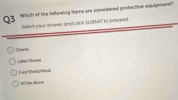 Which of the following items are considered protective equipment?
Select your answer and click SUBMIT to proceed.
Gowns
Latex Gloves
Face Shield/Mask
All the above