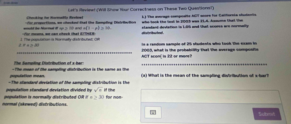 Let's Review! (Will Show Your Correctness on These Two Questions!) 
Checking for Normality Reviewt 1.) The average composite ACT score for California students 
-For proportions, we checked that the Sampling Distribution who took the test in 2003 was 21.4. Assume that the 
would be Normal if np≥ 10 and n(1-p)≥ 10. standard deviation is 1.05 and that scores are normally 
-For means, we can check that EITHER: distributed. 
1. The population is Normally distributed; OR 
2 ifn≥ 30 In a random sample of 25 students who took the exam in
2003, what is the probability that the average composite 
ACT score is 22 or more? 
The Sampling Distribution of x -bar: 
-The mean of the sampling distribution is the same as the 
population mean. (a) What is the mean of the sampling distribution of x -bar? 
-The standard deviation of the sampling distribution is the 
population standard deviation divided by sqrt(n) if the 
population is normally distributed OR if n≥ 30 for non- 
normal (skewed) distributions. 
Submit