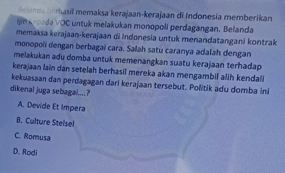 Belanda berhasil memaksa kerajaan-kerajaan di Indonesia memberikan
ijin kepada VOC untuk melakukan monopoli perdagangan. Belanda
memaksa kerajaan-kerajaan di Indonesia untuk menandatangani kontrak
monopoli dengan berbagai cara. Salah satu caranya adalah dengan
melakukan adu domba untuk memenangkan suatu kerajaan terhadap
kerajaan lain dan setelah berhasil mereka akan mengambil alih kendali
kekuasaan dan perdagagan dari kerajaan tersebut. Politik adu domba ini
dikenal juga sebagai....?
A. Devide Et Impera
B. Culture Stelsel
C. Romusa
D. Rodi