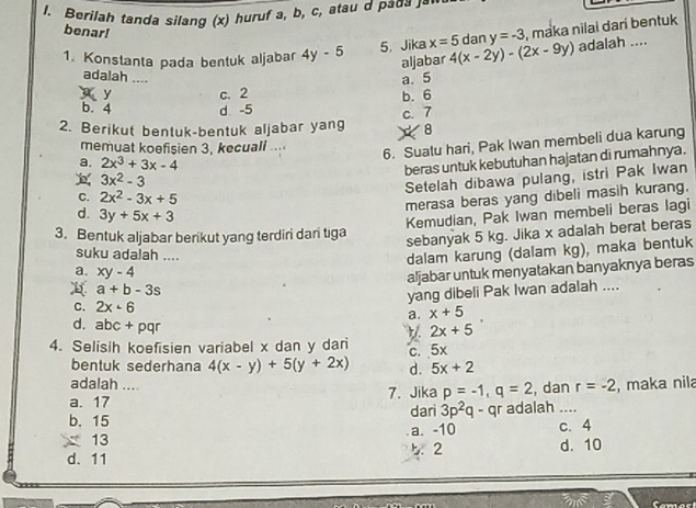 Berilah tanda silang (x) huruf a, b, c, atau d paσа 」ª
benar!
1. Konstanta pada bentuk aljabar 4y-5 5. Jika x=5 4(x-2y)-(2x-9y) dan y=-3 , maka nilai dari bentuk 
adalah ....
aljabar
adalah ....
y c. 2 a. 5
b. 6
b. 4 d -5
2. Berikut bentuk-bentuk aljabar yang c. 7
× 8
memuat koefisien 3, kecuall ....
6. Suatu hari, Pak Iwan membeli dua karung
a. 2x^3+3x-4
beras untuk kebutuhan hajatan di rumahnya.
3x^2-3
Setelah dibawa pulang, istri Pak Iwan
C. 2x^2-3x+5
merasa beras yang dibeli masih kurang.
d. 3y+5x+3
Kemudian, Pak Iwan membeli beras lagi
3. Bentuk aljabar berikut yang terdiri dari tga
sebanyak 5 kg. Jika x adalah berat beras
suku adalah ....
dalam karung (dalam kg), maka bentuk
a. xy-4
aljabar untuk menyatakan banyaknya beras
a+b-3s
yang dibeli Pak Iwan adalah ....
C. 2x· 6 x+5
a.
d. abc+pqr
2x+5
4. Selisih koefisien variabel x dan y dari
c. 5x
bentuk sederhana 4(x-y)+5(y+2x) d. 5x+2
adalah ....
a. 17 _7. Jika p=-1,q=2 , dan r=-2 , maka nila
b. 15 dari 3p^2q - qr adalah ....
13 a. -10 c. 4
d. 11 5. 2 d. 10