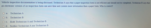 Vehicle inspection documentation is being discussed. Technician A says that a paper inspection form is not efficient and should not be completed. Technician B says that
an electronic version of an inspection form can save time and contain more information than a paper form. Who is correct?
a. Technician A
b. Technician B
c. Both Technician A and Technician B
d. Neither Technician A nor Technician B