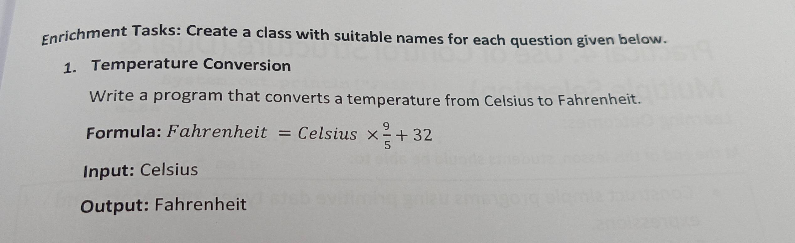 Enrichment Tasks: Create a class with suitable names for each question given below. 
1. Temperature Conversion 
Write a program that converts a temperature from Celsius to Fahrenheit. 
Formula: Fahrenheit = Celsius *  9/5 +32
Input: Celsius 
Output: Fahrenheit