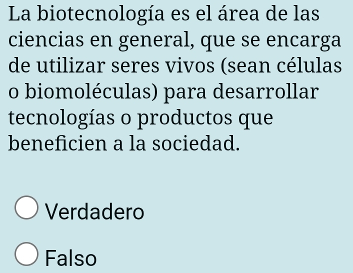 La biotecnología es el área de las
ciencias en general, que se encarga
de utilizar seres vivos (sean células
o biomoléculas) para desarrollar
tecnologías o productos que
beneficien a la sociedad.
Verdadero
Falso