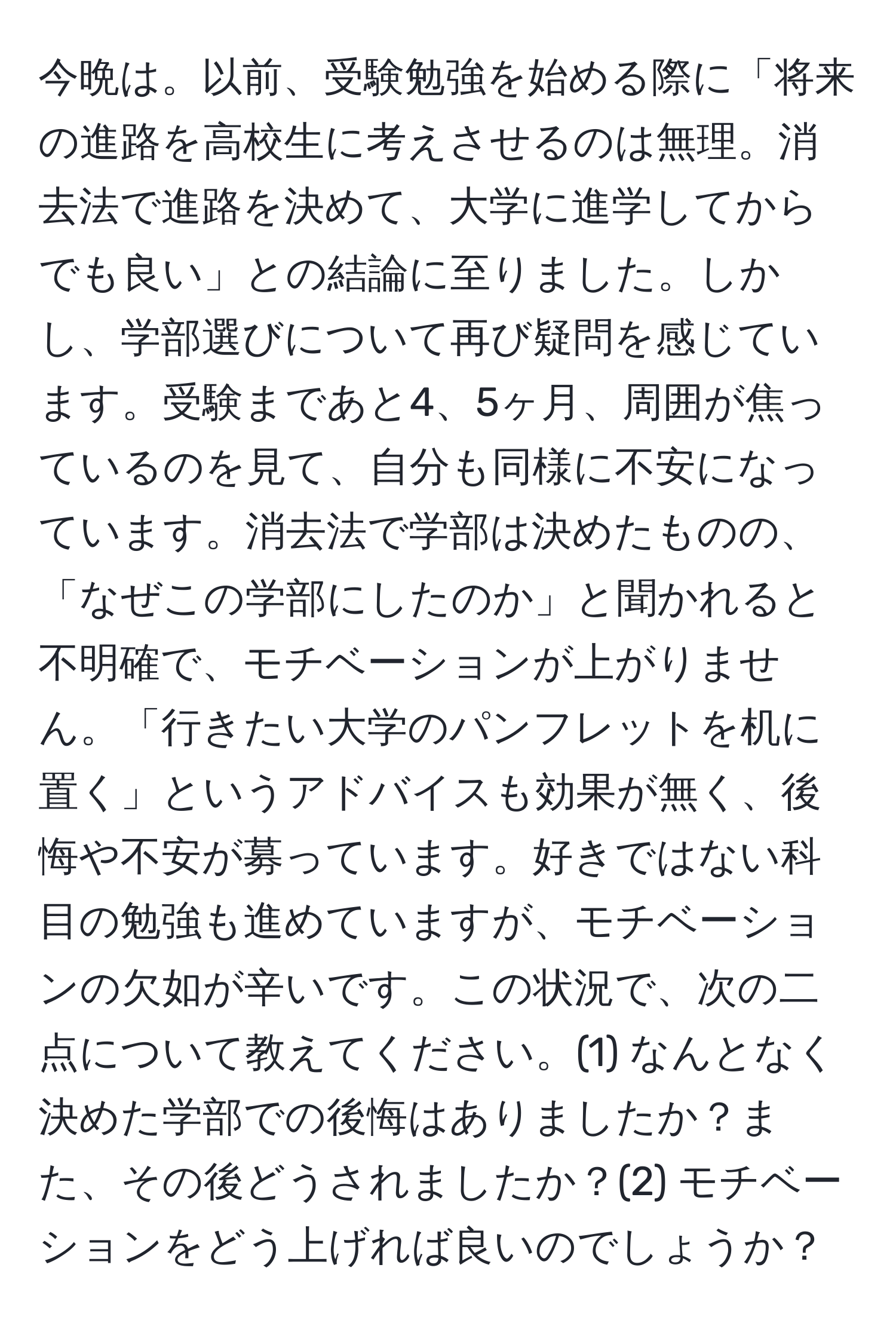 今晩は。以前、受験勉強を始める際に「将来の進路を高校生に考えさせるのは無理。消去法で進路を決めて、大学に進学してからでも良い」との結論に至りました。しかし、学部選びについて再び疑問を感じています。受験まであと4、5ヶ月、周囲が焦っているのを見て、自分も同様に不安になっています。消去法で学部は決めたものの、「なぜこの学部にしたのか」と聞かれると不明確で、モチベーションが上がりません。「行きたい大学のパンフレットを机に置く」というアドバイスも効果が無く、後悔や不安が募っています。好きではない科目の勉強も進めていますが、モチベーションの欠如が辛いです。この状況で、次の二点について教えてください。(1) なんとなく決めた学部での後悔はありましたか？また、その後どうされましたか？(2) モチベーションをどう上げれば良いのでしょうか？