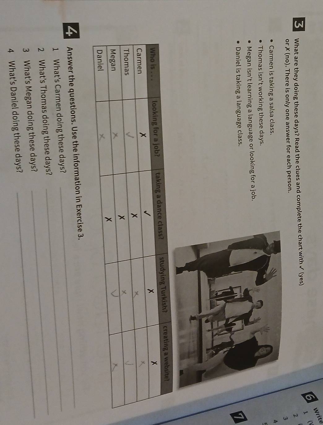 Write 
6 1  
3 What are they doing these days? Read the clues and complete the chart with ✓ (yes) 
2 
or ✗ (no). There is only one answer for each person. 
3 
A 
Carmen is taking a salsa class. 
Thomas isn’t working these days. 

Megan isn’t learning a language or looking for a job. 
Daniel is taking a language class. 
4 Answer the questions. Use the information in Exercise 3. 
1 What's Carmen doing these days?_ 
_ 
2 What’s Thomas doing these days?_ 
3 What’s Megan doing these days? 
4 What's Daniel doing these days?