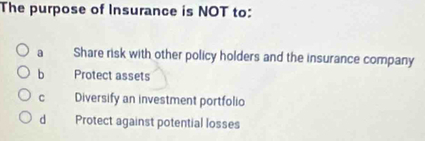 The purpose of Insurance is NOT to:
a Share risk with other policy holders and the insurance company
b Protect assets
C Diversify an investment portfolio
d Protect against potential losses