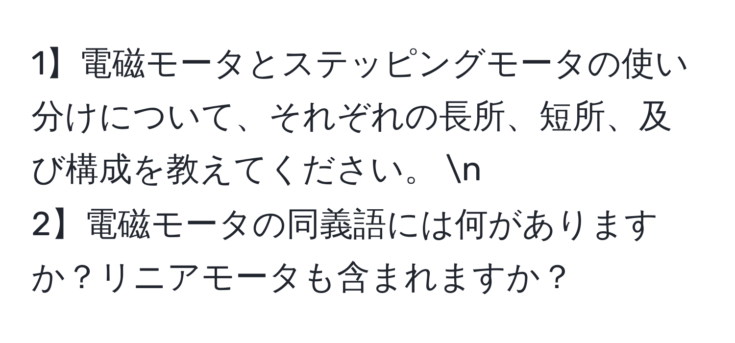 1】電磁モータとステッピングモータの使い分けについて、それぞれの長所、短所、及び構成を教えてください。  n
2】電磁モータの同義語には何がありますか？リニアモータも含まれますか？