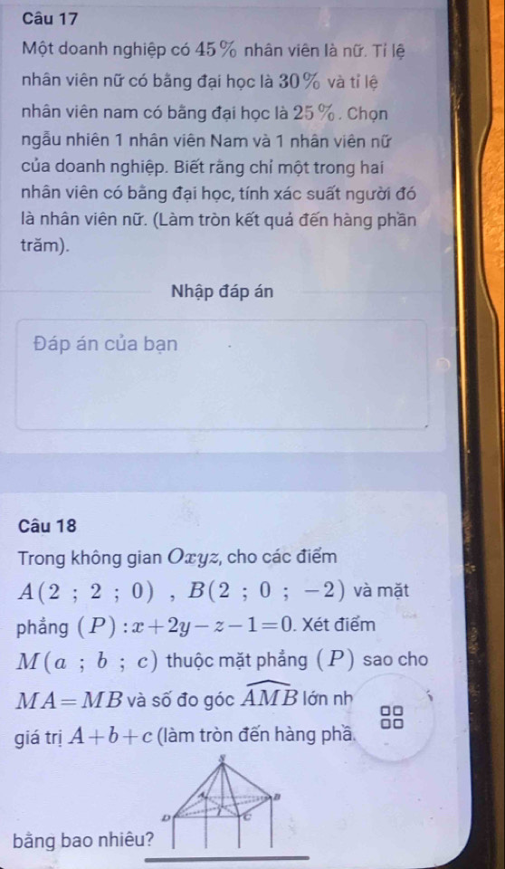 Một doanh nghiệp có 45 % nhân viên là nữ. Tỉ lệ 
nhân viên nữ có bằng đại học là 30% và tỉ lệ 
nhân viên nam có bằng đại học là 25 %. Chọn 
ngẫu nhiên 1 nhân viên Nam và 1 nhân viên nữ 
của doanh nghiệp. Biết rằng chỉ một trong hai 
nhân viên có bằng đại học, tính xác suất người đó 
là nhân viên nữ. (Làm tròn kết quả đến hàng phần 
trăm). 
Nhập đáp án 
Đáp án của bạn 
Câu 18 
Trong không gian Oxyz, cho các điểm
A(2;2;0), B(2;0;-2) và mặt 
phẳng (P):x+2y-z-1=0. Xét điểm
M(a;b;c) thuộc mặt phẳng (P) sao cho
MA=MB và số đo góc widehat AMB lớn nh 
giá trị A+b+c (làm tròn đến hàng phầ 

D 6
bằng bao nhiêu?