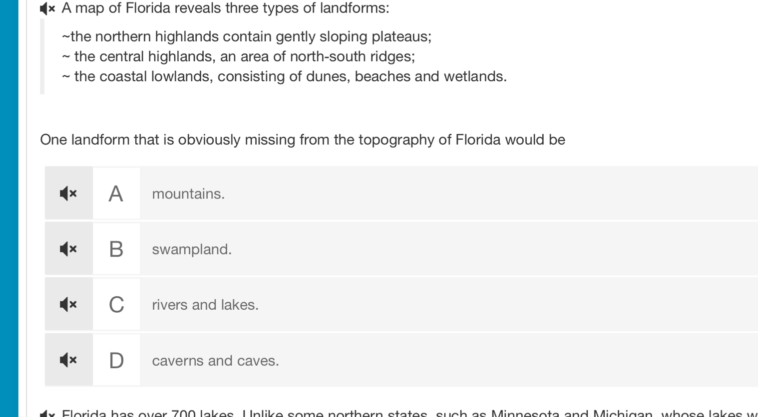 A map of Florida reveals three types of landforms:
~the northern highlands contain gently sloping plateaus;
~ the central highlands, an area of north-south ridges;
~ the coastal lowlands, consisting of dunes, beaches and wetlands.
One landform that is obviously missing from the topography of Florida would be
A mountains.
B swampland.
C rivers and lakes.
caverns and caves.
Elorida has over 700 lakes, Unlike some northern states, such as Minnesota and Michigan, whose lakes w