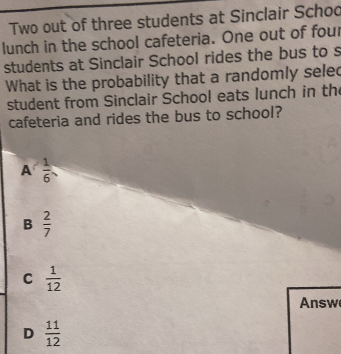 Two out of three students at Sinclair Schoo
lunch in the school cafeteria. One out of four
students at Sinclair School rides the bus to s
What is the probability that a randomly seled
student from Sinclair School eats lunch in the
cafeteria and rides the bus to school?
A  1/6 
B  2/7 
C  1/12 
Answ
D  11/12 