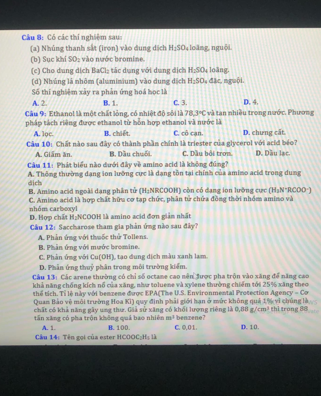 Có các thí nghiệm sau:
(a) Nhúng thanh sắt (iron) vào dung dịch H_2SO_4 loãng, nguội.
(b) Sục khí SO_2 vào nước bromine.
(c) Cho dung dịch BaCl_2 tác dụng với dung dịch H_2SO_4 loãng.
(d) Nhúng lá nhôm (aluminium) vào dung dịch H_2SO. đặc, nguội.
Số thí nghiệm xảy ra phản ứng hoá học là
A. 2. B. 1. C. 3. D. 4.
Câu 9: Ethanol là một chất lỏng, có nhiệt độ sôi là 78,3°C và tan nhiều trong nước. Phương
pháp tách riêng được ethanol từ hỗn hợp ethanol và nước là
A. lọc. B. chiết. C. cô cạn. D. chưng cất.
Câu 10: Chất nào sau đây có thành phần chính là triester của glycerol với acid béo?
A. Giấm ăn.  B. Dầu chuối. C. Dầu bôi trơn. D. Dầu lạc.
Câu 11: Phát biểu nào dưới đây về amino acid là không đúng?
A. Thông thường dạng ion lưỡng cực là dạng tồn tại chính của amino acid trong dung
dịch
B. Amino acid ngoài dạng phân tử (H_2 NRCOOH) còn có dạng ion lưỡng cực (H_3N^+RCOO^-)
C. Amino acid là hợp chất hữu cơ tạp chức, phân tử chứa đồng thời nhóm amino và
nhóm carboxyl
D. Hợp chất H_2 NCOOH là amino acid đơn giản nhất
Câu 12: Saccharose tham gia phản ứng nào sau đây?
A. Phản ứng với thuốc thử Tollens.
B. Phản ứng với mước bromine.
C. Phản ứng với Cu(OH), tạo dung dịch màu xanh lam.
D. Phản ứng thuỷ phân trong môi trường kiểm.
Câu 13: Các arene thường có chỉ số octane cao nên được pha trộn vào xăng để năng cao
khả năng chống kích nổ của xăng, như toluene và xylene thường chiếm tới 25% xăng theo
thể tích. Tỉ lệ này với benzene được EPA(The U.S. Environmental Protection Agency - Cơ
Quan Bảo vệ môi trường Hoa Kì) quy định phải giới hạn ở mức không quá 1% vì chúng là
chất có khả năng gây ung thư. Giả sử xăng có khối lượng riêng là 0,88g/cm^3 thì trong 88
tấn xăng có pha trộn không quá bao nhiên m^3 benzene?
A. 1. B. 100. C. 0,01. D. 10.
Câu 14: Tên gọi của ester HCOOC_2H_5la