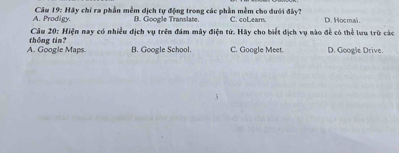 Hãy chỉ ra phần mềm dịch tự động trong các phần mềm cho dưới đây?
A. Prodigy. B. Google Translate. C. coLearn. D. Hocmai.
Câu 20: Hiện nay có nhiều dịch vụ trên đám mây điện tử. Hãy cho biết dịch vụ nào để có thể lưu trữ các
thông tin?
A. Google Maps. B. Google School. C. Google Meet. D. Google Drive.