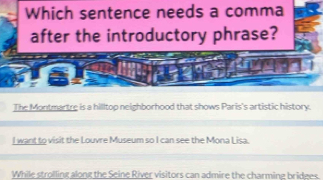 Which sentence needs a comma
after the introductory phrase?
The Montmartre is a hilltop neighborhood that shows Paris's artistic history.
I want to visit the Louvre Museum so I can see the Mona Lisa.
While strolling along the Seine River visitors can admire the charming bridges.