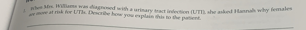 When Mrs. Williams was diagnosed with a urinary tract infection (UTI), she asked Hannah why females 
are more at risk for UTIs. Describe how you explain this to the patient.