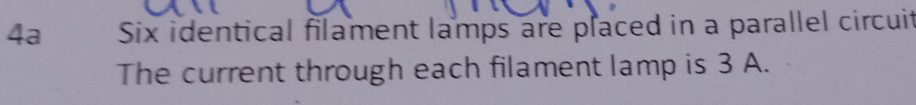 4a 
Six identical filament lamps are placed in a parallel circuit 
The current through each filament lamp is 3 A.