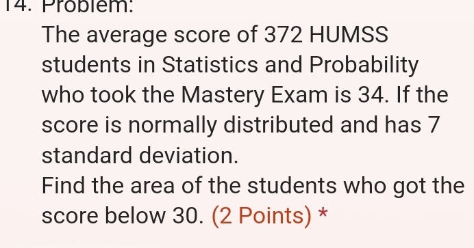 Pröblem: 
The average score of 372 HUMSS 
students in Statistics and Probability 
who took the Mastery Exam is 34. If the 
score is normally distributed and has 7
standard deviation. 
Find the area of the students who got the 
score below 30. (2 Points) *