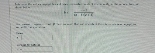 shown below. Determine the vertical asymptotes and holes (removable points of discontinuity) of the rational function
f(x)= (x-4)/(x+6)(x+3) 
Use commas to separate results if there are more than one of each. If there is not a hole or asymptote,
record DNE as your answer.
Holes
x=□
Vertical Asymptotes
x=□