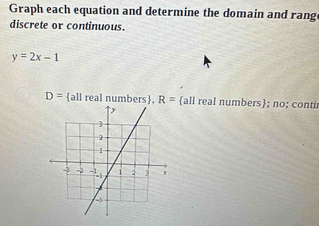 Graph each equation and determine the domain and range 
discrete or continuous.
y=2x-1
D= all real numbers, R= all real numbers; no; contir