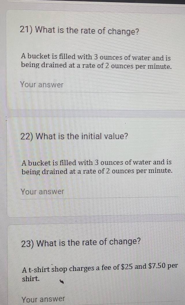 What is the rate of change? 
A bucket is filled with 3 ounces of water and is 
being drained at a rate of 2 ounces per minute. 
Your answer 
22) What is the initial value? 
A bucket is filled with 3 ounces of water and is 
being drained at a rate of 2 ounces per minute. 
Your answer 
23) What is the rate of change? 
A t-shirt shop charges a fee of $25 and $7.50 per 
shirt. 
Your answer